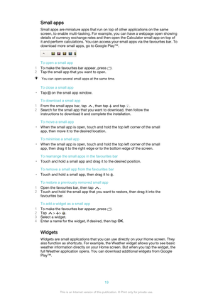 Page 19Small apps
Small apps are miniature apps that run on top of other applications on the same
screen, to enable multi-tasking. For example, you can have a webpage open showing
details of currency exchange rates and then open the Calculator small app on top of
it and perform calculations. You can access your small apps via the favourites bar. To
download more small apps, go to Google Play™.
To open a small app
1 To make the favourites bar appear, press 
.
2 Tap the small app that you want to open.
You can...