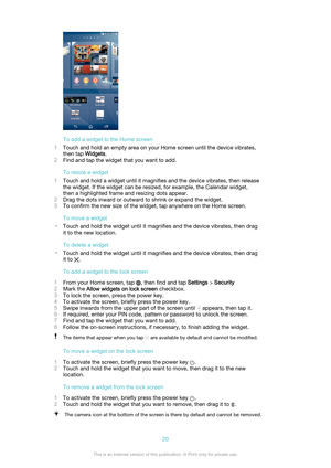 Page 20To add a widget to the Home screen
1 Touch and hold an empty area on your Home screen until the device vibrates,
then tap  Widgets.
2 Find and tap the widget that you want to add.
To resize a widget
1 Touch and hold a widget until it magnifies and the device vibrates, then release
the widget. If the widget can be resized, for example, the Calendar widget,
then a highlighted frame and resizing dots appear.
2 Drag the dots inward or outward to shrink or expand the widget.
3 To confirm the new size of the...