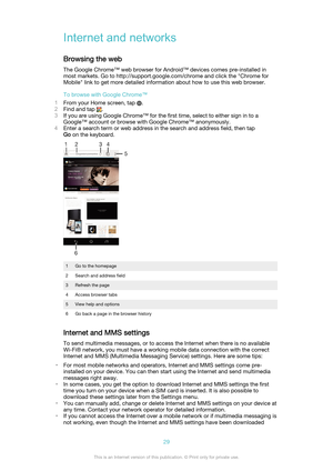 Page 29Internet and networks
Browsing the web The Google Chrome™ web browser for Android™ devices comes pre-installed inmost markets. Go to http://support.google.com/chrome and click the "Chrome for
Mobile" link to get more detailed information about how to use this web browser.
To browse with Google Chrome™
1 From your Home screen, tap 
.
2 Find and tap 
.
3 If you are using Google Chrome™ for the first time, select to either sign in to a
Google™ account or browse with Google Chrome™ anonymously.
4...