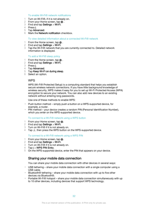 Page 32To enable Wi-Fi® network notifications
1 Turn on Wi-Fi®, if it is not already on.
2 From your Home screen, tap 
 .
3 Find and tap  Settings > Wi-Fi .
4 Press 
.
5 Tap  Advanced .
6 Mark the  Network notification  checkbox.
To view detailed information about a connected Wi-Fi® network
1 From the Home screen, tap 
 .
2 Find and tap  Settings > Wi-Fi .
3 Tap the Wi-Fi® network that you are currently connected to. Detailed network
information is displayed.
To add a Wi-Fi® sleep policy
1 From the Home screen,...