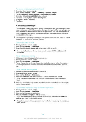 Page 34To rename or secure your portable hotspot
1 From the Home screen, tap 
 .
2 Find and tap  Settings > More…  > Tethering & portable hotspot .
3 Tap  Portable Wi-Fi hotspot settings  > Configure Wi-Fi hotspot .
4 Enter the  Network name (SSID)  for the network.
5 To select a security type, tap the  Security field.
6 If required, enter a password.
7 Tap  Save .
Controlling data usage
You can keep track of the amount of data transferred to and from your device over
your mobile data or Wi-Fi® connection...