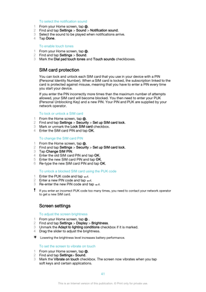 Page 41To select the notification sound
1 From your Home screen, tap 
.
2 Find and tap  Settings > Sound  > Notification sound .
3 Select the sound to be played when notifications arrive.
4 Tap  Done .
To enable touch tones
1 From your Home screen, tap 
.
2 Find and tap  Settings > Sound .
3 Mark the  Dial pad touch tones  and Touch sounds  checkboxes.
SIM card protection
You can lock and unlock each SIM card that you use in your device with a PIN
(Personal Identity Number). When a SIM card is locked, the...