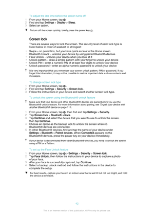 Page 42To adjust the idle time before the screen turns off
1 From your Home screen, tap 
.
2 Find and tap  Settings > Display  > Sleep .
3 Select an option.
To turn off the screen quickly, briefly press the power key .
Screen lock
There are several ways to lock the screen. The security level of each lock type is
listed below in order of weakest to strongest:
• Swipe – no protection, but you have quick access to the Home screen
• Bluetooth Unlock – unlocks your device by using paired Bluetooth devices
• Face...