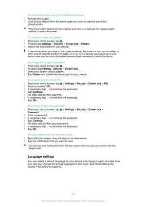 Page 43To unlock the screen using the Face Unlock feature
1 Activate the screen.
2 Look at your device from the same angle you used to capture your Face
Unlock photo.If the Face Unlock feature fails to recognise your face, you must use the backup unlock
method to unlock the screen.
To create a screen lock pattern
1 From your Home screen, tap 
 .
2 Find and tap  Settings > Security  > Screen lock  > Pattern .
3 Follow the instructions in your device.
If the unlock pattern you draw on the screen is rejected five...