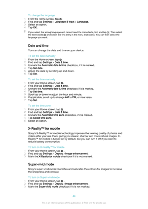 Page 44To change the language
1 From the Home screen, tap 
.
2 Find and tap  Settings > Language & input  > Language .
3 Select an option.
4 Tap  OK.
If you select the wrong language and cannot read the menu texts, find and tap . Then select
the text beside 
 and select the first entry in the menu that opens. You can then select the
language you want.
Date and time
You can change the date and time on your device.
To set the date manually
1 From the Home screen, tap 
.
2 Find and tap  Settings > Date & time .
3...