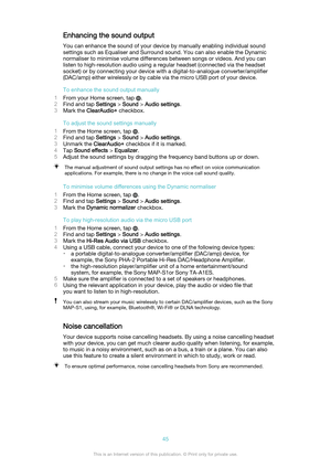 Page 45Enhancing the sound outputYou can enhance the sound of your device by manually enabling individual sound
settings such as Equaliser and Surround sound. You can also enable the Dynamic
normaliser to minimise volume differences between songs or videos. And you can
listen to high-resolution audio using a regular headset (connected via the headset
socket) or by connecting your device with a digital-to-analogue converter/amplifier
(DAC/amp) either wirelessly or by cable via the micro USB port of your device....