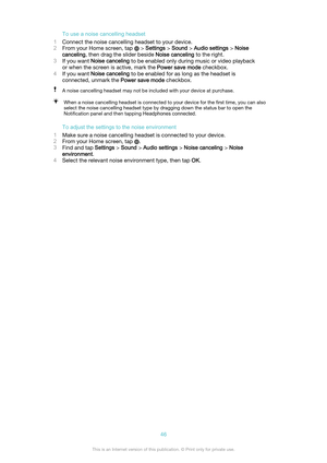 Page 46To use a noise cancelling headset
1 Connect the noise cancelling headset to your device.
2 From your Home screen, tap 
 > Settings  > Sound  > Audio settings  > Noise
canceling , then drag the slider beside  Noise canceling to the right.
3 If you want  Noise canceling  to be enabled only during music or video playback
or when the screen is active, mark the  Power save mode checkbox.
4 If you want  Noise canceling  to be enabled for as long as the headset is
connected, unmark the  Power save mode...