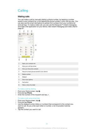 Page 51Calling
Making calls You can make a call by manually dialling a phone number, by tapping a number
saved in your contacts list, or by tapping the phone number in your call log view. You
can also use the smart dial feature to quickly find numbers from your contacts list
and call logs. To make a video call, you can use the Hangouts™ instant messaging
and video chat application on your device. See 
Instant messaging and video chat on
page 67.
1Open your contacts list2View your call log entries3View your...