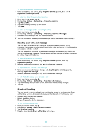 Page 53To reject a call with the answering machine
• When an incoming call arrives, drag  Response options upwards, then select
Reject with Answering Machine .
To set a time delay for automatic answering
1 From your Home screen, tap 
.
2 Find and tap  Settings > Call settings  > Answering Machine .
3 Tap  Pick up after .
4 Adjust the time by scrolling up and down.
5 Tap  Done .
To listen to messages on the answering machine
1 From your Home screen, tap 
.
2 Find and tap  Settings > Call settings  > Answering...