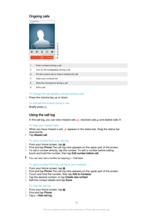 Page 54Ongoing calls1Enter numbers during a call2Turn on the loudspeaker during a call3Put the current call on hold or retrieve the call4Open your contacts list5Mute the microphone during a call6End a call
To change the ear speaker volume during a call
• Press the volume key up or down.
To activate the screen during a call
• Briefly press 
.
Using the call log In the call log, you can view missed calls 
, received calls  and dialled calls .
To view your missed calls
1 When you have missed a call, 
 appears in...