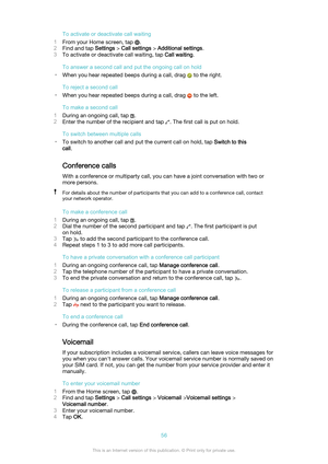 Page 56To activate or deactivate call waiting
1 From your Home screen, tap 
.
2 Find and tap  Settings > Call settings  > Additional settings .
3 To activate or deactivate call waiting, tap  Call waiting.
To answer a second call and put the ongoing call on hold
• When you hear repeated beeps during a call, drag 
 to the right.
To reject a second call
• When you hear repeated beeps during a call, drag 
 to the left.
To make a second call
1 During an ongoing call, tap 
.
2 Enter the number of the recipient and...