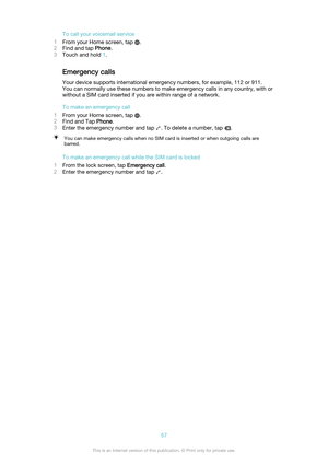 Page 57To call your voicemail service
1 From your Home screen, tap 
.
2 Find and tap  Phone.
3 Touch and hold  1.
Emergency calls
Your device supports international emergency numbers, for example, 112 or 911.
You can normally use these numbers to make emergency calls in any country, with or
without a SIM card inserted if you are within range of a network.
To make an emergency call
1 From your Home screen, tap 
.
2 Find and Tap  Phone.
3 Enter the emergency number and tap 
. To delete a number, tap .
You can...