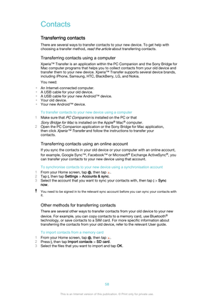 Page 58ContactsTransferring contacts
There are several ways to transfer contacts to your new device. To get help with
choosing a transfer method, 
read the article about transferring contacts.
Transferring contacts using a computer Xperia™ Transfer is an application within the PC Companion and the Sony Bridge forMac computer programs that helps you to collect contacts from your old device and
transfer them to your new device. Xperia™ Transfer supports several device brands, including iPhone, Samsung, HTC,...