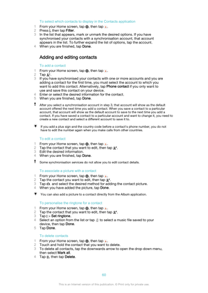 Page 60To select which contacts to display in the Contacts application
1 From your Home screen, tap 
, then tap .
2 Press 
, then tap  Filter.
3 In the list that appears, mark or unmark the desired options. If you have
synchronised your contacts with a synchronisation account, that account
appears in the list. To further expand the list of options, tap the account.
4 When you are finished, tap  Done.
Adding and editing contacts
To add a contact
1 From your Home screen, tap 
, then tap .
2 Tap 
.
3 If you have...