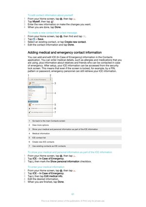 Page 61To edit contact information about yourself
1 From your Home screen, tap 
, then tap .
2 Tap  Myself , then tap 
.
3 Enter the new information or make the changes you want.
4 When you are done, tap  Done.
To create a new contact from a text message
1 From your Home screen, tap 
, then find and tap .
2 Tap 
 > Save .
3 Select an existing contact, or tap  Create new contact.
4 Edit the contact information and tap  Done.
Adding medical and emergency contact information
You can add and edit ICE (In Case of...