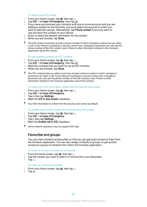 Page 62To add a new ICE contact
1 From your Home screen, tap 
, then tap .
2 Tap  ICE – In Case of Emergency , then tap 
.
3 If you have synchronised your contacts with one or more accounts and you are
adding a contact for the first time, you must select the account to which you
want to add this contact. Alternatively, tap  Phone contact if you only want to
use and save this contact on your device.
4 Enter or select the desired information for the contact.
5 When you are finished, tap  Done.
The ICE contact...