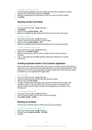 Page 63To assign a contact to a group
1 In the Contacts application, tap the contact that you want to assign to a group.
2 Tap 
, then tap the bar directly under  Groups.
3 Mark the checkboxes for the groups to which you want to add the contact.
4 Tap  Done .
Sending contact information
To send your business card
1 From your Home screen, tap 
, then tap .
2 Tap  Myself .
3 Press 
, then tap  Send contact  > OK .
4 Select an available transfer method and follow the on-screen instructions.
To send a contact
1...