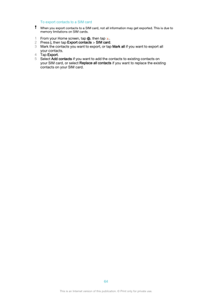 Page 64To export contacts to a SIM cardWhen you export contacts to a SIM card, not all information may get exported. This is due to
memory limitations on SIM cards.
1 From your Home screen, tap , then tap .
2 Press 
, then tap  Export contacts  > SIM card .
3 Mark the contacts you want to export, or tap  Mark all if you want to export all
your contacts.
4 Tap  Export .
5 Select  Add contacts  if you want to add the contacts to existing contacts on
your SIM card, or select  Replace all contacts if you want to...