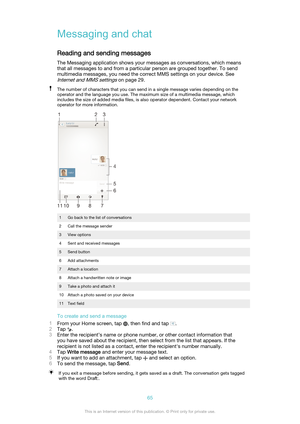 Page 65Messaging and chatReading and sending messages
The Messaging application shows your messages as conversations, which means
that all messages to and from a particular person are grouped together. To send
multimedia messages, you need the correct MMS settings on your device. See
Internet and MMS settings on page 29.
The number of characters that you can send in a single message varies depending on the
operator and the language you use. The maximum size of a multimedia message, which
includes the size of...