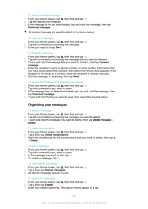 Page 66To read a received message
1 From your Home screen, tap 
, then find and tap .
2 Tap the desired conversation.
3 If the message is not yet downloaded, tap and hold the message, then tap
Download message .
All received messages are saved by default to the device memory.
To reply to a message
1 From your Home screen, tap 
, then find and tap .
2 Tap the conversation containing the message.
3 Enter your reply and tap  Send.
To forward a message
1 From your Home screen, tap 
, then find and tap .
2 Tap the...