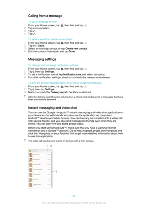 Page 67Calling from a message
To call a message sender
1 From your Home screen, tap 
, then find and tap .
2 Tap a conversation.
3 Tap 
.
4 Tap 
.
To save a sender's number as a contact
1 From your Home screen, tap 
, then find and tap .
2 Tap 
 > Save .
3 Select an existing contact, or tap  Create new contact.
4 Edit the contact information and tap  Done.
Messaging settings
To change your message notification settings
1 From your Home screen, tap 
, then find and tap .
2 Tap 
, then tap  Settings.
3 To set...