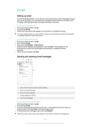 Page 69Email
Setting up email Use the email application in your device to send and receive email messages throughyour email accounts. You can have one or several email accounts at the same time,
including corporate Microsoft Exchange ActiveSync accounts.
To set up an email account
1 From your Home screen, tap 
.
2 Find and tap  Email.
3 Follow the instructions that appear on the screen to complete the setup.
For some email services, you may need to contact your email service provider for information
on detailed...