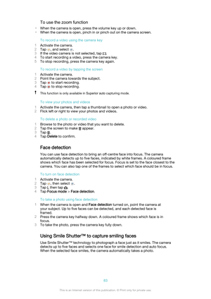 Page 83To use the zoom function
• When the camera is open, press the volume key up or down.
• When the camera is open, pinch in or pinch out on the camera screen.
To record a video using the camera key
1 Activate the camera.
2 Tap 
, and select .
3 If the video camera is not selected, tap 
.
4 To start recording a video, press the camera key.
5 To stop recording, press the camera key again.
To record a video by tapping the screen
1 Activate the camera.
2 Point the camera towards the subject.
3 Tap 
 to start...