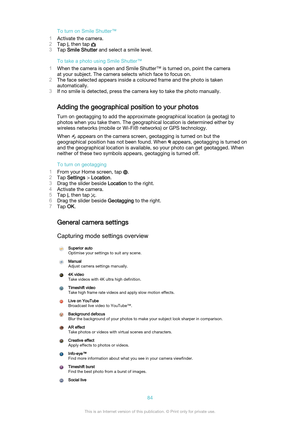 Page 84To turn on Smile Shutter™
1 Activate the camera.
2 Tap 
, then tap 
3Tap  Smile Shutter  and select a smile level.
To take a photo using Smile Shutter™
1 When the camera is open and Smile Shutter™ is turned on, point the camera
at your subject. The camera selects which face to focus on.
2 The face selected appears inside a coloured frame and the photo is taken
automatically.
3 If no smile is detected, press the camera key to take the photo manually.
Adding the geographical position to your photos Turn on...