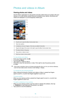 Page 95Photos and videos in Album
Viewing photos and videos Use the Album application to view photos and play videos that you’ve taken with your
camera, or to view similar content that you've saved to your device. All photos and
videos are displayed in a chronologically ordered grid.
1Tap the icon to open the Album home screen menu2View menu options3A slideshow of all your images, or the ones you added to favourites4Drag the left edge of the screen to the right to open the Album home screen menu5The date of...