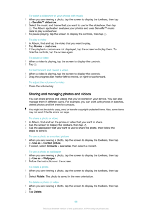 Page 96To watch a slideshow of your photos with music
1 When you are viewing a photo, tap the screen to display the toolbars, then tap
 > SensMe™ slideshow .
2 Select the music and theme that you want to use for the slideshow, then tap
. The Album application analyses your photos and uses SensMe™ music
data to play a slideshow.
3 To pause playing, tap the screen to display the controls, then tap 
.
To play a video
1 In Album, find and tap the video that you want to play.
2 Tap  Movies  > Just once .
3 If the...