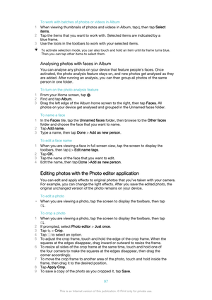 Page 97To work with batches of photos or videos in Album
1 When viewing thumbnails of photos and videos in Album, tap 
, then tap  Select
items .
2 Tap the items that you want to work with. Selected items are indicated by a
blue frame.
3 Use the tools in the toolbars to work with your selected items.
To activate selection mode, you can also touch and hold an item until its frame turns blue.
Then you can tap other items to select them.
Analysing photos with faces in Album
You can analyse any photos on your...