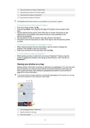 Page 997View your photos on a map or in globe mode8View photos and videos on the same network9View photos and videos on Facebook™10View photos and videos on Picasa™The PlayMemories Online service is not available in all countries or regions.
To view photos from online services in Album
1 From your Home screen, tap 
.
2 Find and tap  Album, then drag the left edge of the Album home screen to the
right.
3 Tap the desired online service, then follow the on-screen instructions to get
started with it. All available...