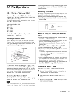 Page 103103File Operations
  Chapter 5   Storage and Retrieval of User Setting Data
5-3 File Operations
5-3-1 Using a “Memory Stick”
You can use “Memory Stick PRO” media with this camera. 
“Memory Stick PRO Duo” can also be used without using 
a Memory Stick Duo adaptor.
The camera operations have been checked using “Memory 
Stick PRO” media up to 8GB.
Operations checked with:
MSH-128
MSX-512S
MSX-M2GS
MSX-M4GS
MSX-M8GS
For details on “Memory Stick” media, see“About a 
“Memory Stick”” (page 128).
Inserting a...