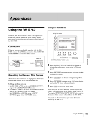 Page 109109Using the RM-B750
  Appendixes
Appendixes
Using the RM-B750
When the RM-B750 Remote Control Unit (optional) is 
connected, you can control the menu settings of this 
camera and monitor the camera images on the display of 
the RM-B750.
Connection
Using the remote control cable supplied with the RM-
B750, connect the CAMERA connector of the RM-B750 
and the REMOTE connector of the camera.
Operating the Menu of This Camera
The menu of this camera can be displayed on the display 
of the RM-B750 and be set...