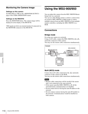 Page 110110Using the MSU-900/950
  Appendixes
Monitoring the Camera Image
Settings on this camera
Set RM [SIG] to VBS on the  
page of the USER (OPERATION) menu.
Settings on the RM-B750
Press the MONITOR button. The camera image will be 
displayed on the display of the RM-B750.
VBS signals are fed to an external monitor if connected via 
the MONITOR connector of the RM-B750.
Using the MSU-900/950
You can adjust this camera from the MSU-900/950 Master 
Setup Unit via a network.
You can use either Bridge mode to...