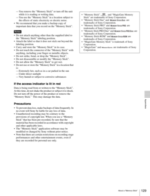 Page 129129About a “Memory Stick”
  Appendixes
— You remove the “Memory Stick” or turn off the unit 
while it is reading or writing data.
— You use the “Memory Stick” in a location subject to 
the effects of static electricity or electric noise.
 We recommend that you make a backup copy of 
important data that you record on the “Memory Stick”.
 Do not attach anything other than the supplied label to 
the “Memory Stick” labeling position. 
 Attach the label so that it does not stick out beyond the 
labeling...