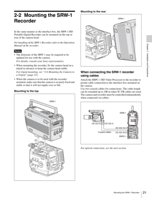 Page 2121Mounting the SRW-1 Recorder
  Chapter 2   Installation and Preparations
2-2 Mounting the SRW-1 
Recorder
In the same manner as the interface box, the SRW-1 HD 
Portable Digital Recorder can be mounted on the top or 
rear of the camera head.
For handling of the SRW-1 Recorder, refer to the Operation 
Manual of the recorder.
 The firmware of the SRW-1 may be required to be 
updated for use with the camera. 
For details, consult your Sony representative.
 When mounting the recorder, fix the camera head on...