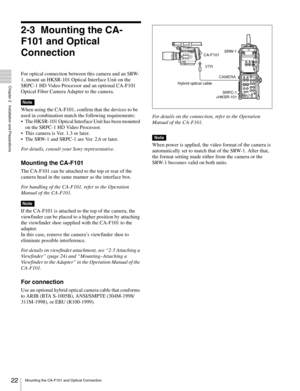 Page 2222Mounting the CA-F101 and Optical Connection
  Chapter 2   Installation and Preparations
2-3 Mounting the CA-
F101 and Optical 
Connection
For optical connection between this camera and an SRW-
1, mount an HKSR-101 Optical Interface Unit on the 
SRPC-1 HD Video Processor and an optional CA-F101 
Optical Fiber Camera Adapter to the camera.
When using the CA-F101, confirm that the devices to be 
used in combination match the following requirements:
 The HKSR-101 Optical Interface Unit has been mounted 
on...