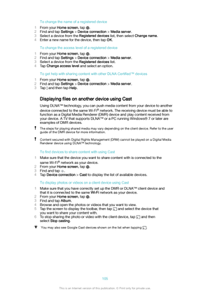 Page 105Tochangethenameofaregistereddevice
1 From your  Homescreen , tap 
.
2 Find and tap  Settings > Deviceconnection  > Mediaserver .
3 Select a device from the  Registereddevices list, then select Changename.
4 Enter a new name for the device, then tap  OK.
Tochangetheaccesslevelofaregistereddevice
1 From your  Homescreen , tap 
.
2 Find and tap  Settings > Deviceconnection  > Mediaserver .
3 Select a device from the  Registereddevices list.
4 Tap  Changeaccesslevel  and select an...