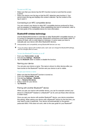 Page 109ToscananNFCtag
1 Make sure that your device has the NFC function turned on and that the screen
is active.
2 Place your device over the tag so that the NFC detection area touches it. Your
device scans the tag and displays the content collected. Tap the content of the
tag to open it.
ConnectingtoanNFCcompatibledevice
You can connect your device to other NFC compatible devices produced by Sony, such as speakers or headphones. When establishing this kind of connection, refer to
the User guide of the...