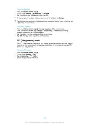 Page 119ToenableTalkBack
1 From your  Homescreen , tap 
.
2 Find and tap  Settings > Accessibility  > TalkBack .
3 Tap the slider under  TalkBack and then tap  OK.
To change speech, feedback and touch preferences for TalkBack, tap  Settings.TalkBack launches a tutorial immediately after you enable the feature. To exit the tutorial, tap
, then tap the screen twice.
TodisableTalkBack
1 From your  Homescreen , tap 
, then tap any place of the screen twice.
2 Find, select, then double-tap  Settings >...