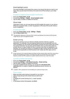 Page 50Smartbacklightcontrol
The smart backlight control keeps the screen on as long as the device is held in your
hand. Once you put down the device, the screen turns off according to your sleep setting.
ToenableordisabletheSmartbacklightcontrolfunction
1 From your  Homescreen , tap 
.
2 Find and tap  Settings > Display  > Smartbacklightcontrol .
3 Tap the slider to enable or disable the function.
Glovemode
Using glove mode, you can wear gloves and still navigate the screen on your device. When...