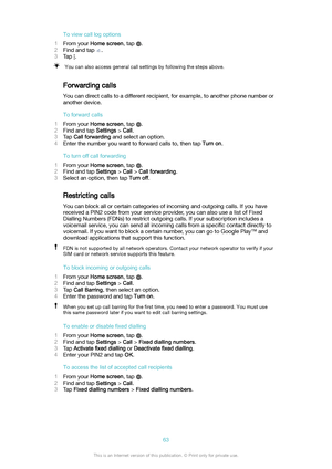Page 63Toviewcalllogoptions
1 From your  Homescreen , tap 
.
2 Find and tap 
.
3 Tap 
.
You can also access general call settings by following the steps above.
Forwarding calls
You can direct calls to a different recipient, for example, to another phone number oranother device.
Toforwardcalls
1 From your  Homescreen , tap 
.
2 Find and tap  Settings > Call .
3 Tap  Callforwarding  and select an option.
4 Enter the number you want to forward calls to, then tap  Turnon.
Toturnoffcallforwarding
1...
