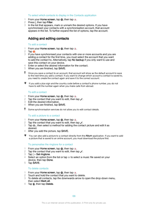 Page 68ToselectwhichcontactstodisplayintheContactsapplication
1 From your  Homescreen , tap 
, then tap .
2 Press 
, then tap  Filter.
3 In the list that appears, mark or unmark the desired options. If you have
synchronised your contacts with a synchronisation account, that account
appears in the list. To further expand the list of options, tap the account.
Adding and editing contacts
Toaddacontact
1 From your  Homescreen , tap 
, then tap .
2 Tap 
.
3 If you have synchronised your contacts with...