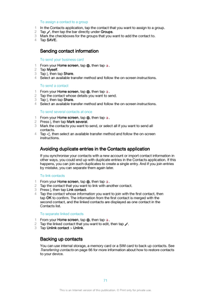 Page 71Toassignacontacttoagroup
1 In the Contacts application, tap the contact that you want to assign to a group.
2 Tap 
, then tap the bar directly under  Groups.
3 Mark the checkboxes for the groups that you want to add the contact to.
4 Tap  SAVE .
Sending contact information Tosendyourbusinesscard
1 From your  Homescreen , tap 
, then tap .
2 Tap  Myself .
3 Tap 
, then tap  Share.
4 Select an available transfer method and follow the on-screen instructions.
Tosendacontact
1 From your...