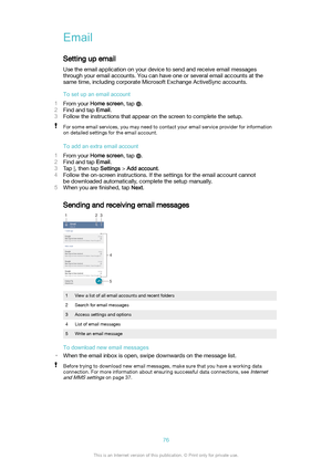 Page 76Email
Setting up email Use the email application on your device to send and receive email messagesthrough your email accounts. You can have one or several email accounts at the
same time, including corporate Microsoft Exchange ActiveSync accounts.
Tosetupanemailaccount
1 From your  Homescreen , tap 
.
2 Find and tap  Email.
3 Follow the instructions that appear on the screen to complete the setup.
For some email services, you may need to contact your email service provider for information
on...