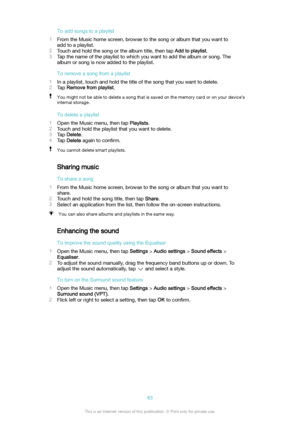 Page 83Toaddsongstoaplaylist
1 From the Music home screen, browse to the song or album that you want to
add to a playlist.
2 Touch and hold the song or the album title, then tap  Addtoplaylist.
3 Tap the name of the playlist to which you want to add the album or song. The
album or song is now added to the playlist.
Toremoveasongfromaplaylist
1 In a playlist, touch and hold the title of the song that you want to delete.
2 Tap  Removefromplaylist .You might not be able to delete a song that is...