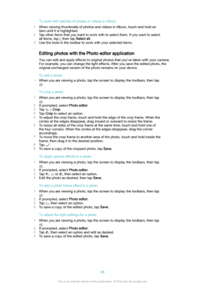 Page 96ToworkwithbatchesofphotosorvideosinAlbum
1 When viewing thumbnails of photos and videos in Album, touch and hold an
item until it is highlighted.
2 Tap other items that you want to work with to select them. If you want to select
all items, tap 
, then tap  Selectall.
3 Use the tools in the toolbar to work with your selected items.
Editing photos with the Photo editor application You can edit and apply effects to original photos that you