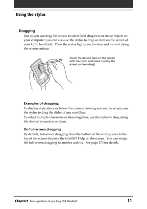 Page 11Chapter1Basic operations of your Sony CLIE Handheld11
Using the stylus
Dragging
Just as you can drag the mouse to select (and drag) text or move objects on
your computer, you can also use the stylus to drag an item on the screen of
your CLIE handheld.  Press the stylus lightly on the item and move it along
the screen surface.
Examples of dragging:
To display data above or below the current viewing area on the screen, use
the stylus to drag the slider of any scroll bar.
To select multiple characters or...