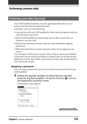 Page 102Chapter2Using basic applications102
Performing common tasks
Protecting your data (Security)
Your CLIE handheld includes a Security application that allows you to
protect your data from unauthorized users.
In Security, you can do the following:
• Lock and turn off your CLIE handheld so that it does not operate until you
enter the correct password.
• Set the CLIE handheld to automatically lock at/after a preset time, or
whenever you turn it off.
• Mask all records that you mark as private so the...